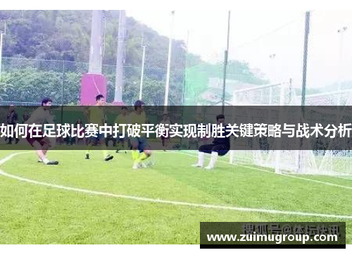 如何在足球比赛中打破平衡实现制胜关键策略与战术分析