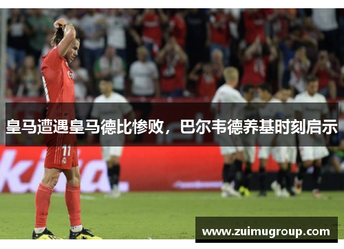 皇马遭遇皇马德比惨败，巴尔韦德养基时刻启示