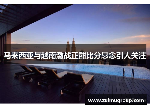 马来西亚与越南激战正酣比分悬念引人关注